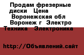 Продам фрезерные диски › Цена ­ 10 000 - Воронежская обл., Воронеж г. Электро-Техника » Электроника   